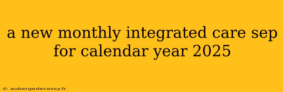 a new monthly integrated care sep for calendar year 2025