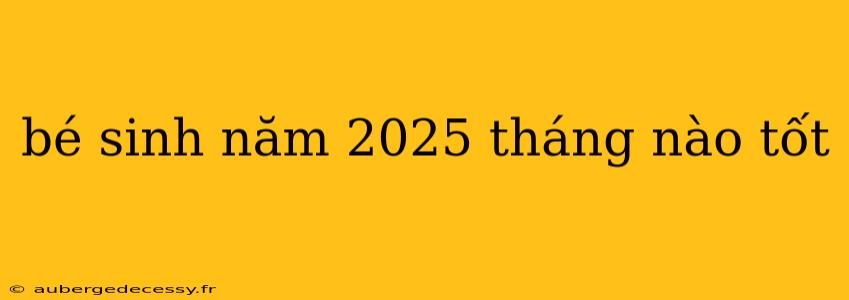 bé sinh năm 2025 tháng nào tốt