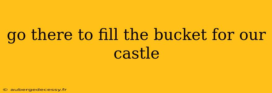 go there to fill the bucket for our castle