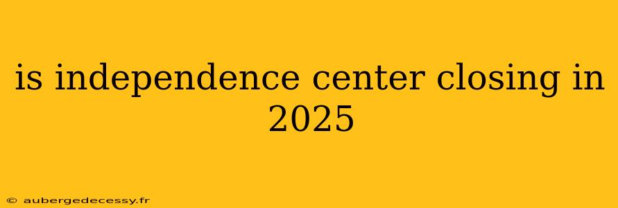 is independence center closing in 2025