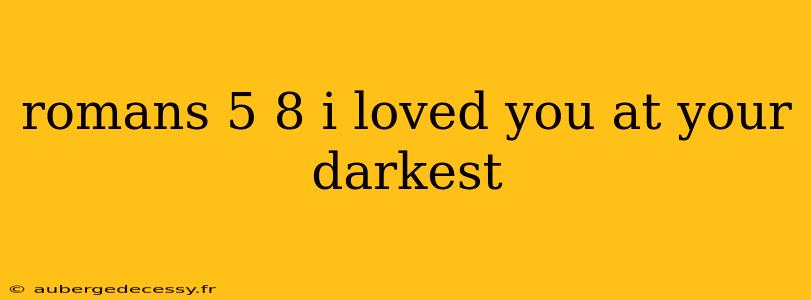 romans 5 8 i loved you at your darkest