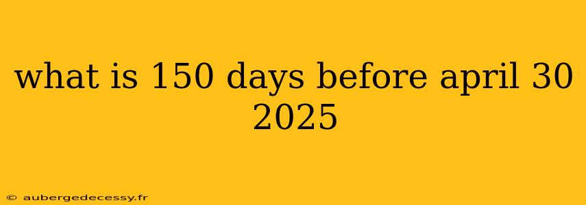 what is 150 days before april 30 2025