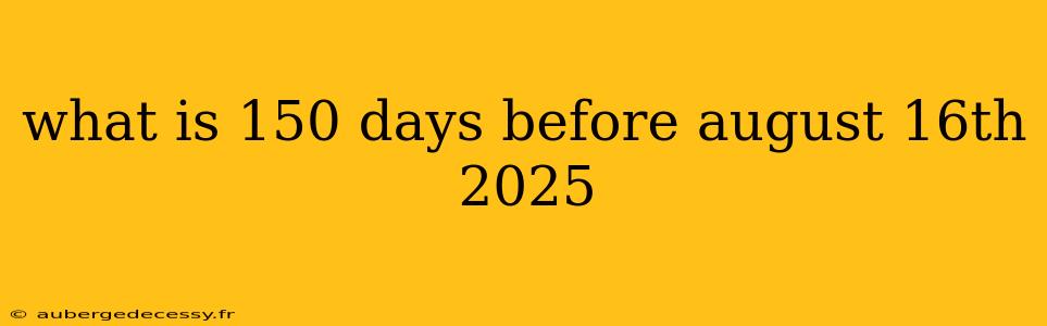 what is 150 days before august 16th 2025