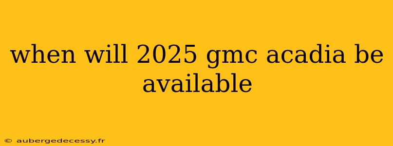 when will 2025 gmc acadia be available